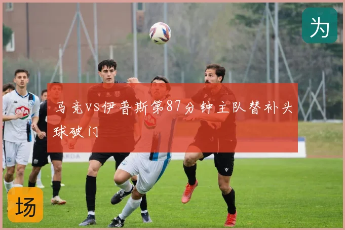 马竞vs伊普斯第87分钟主队替补头球破门