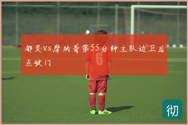 都灵vs摩纳哥第55分钟主队边卫后点破门